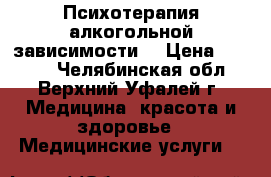 Психотерапия алкогольной зависимости. › Цена ­ 2 500 - Челябинская обл., Верхний Уфалей г. Медицина, красота и здоровье » Медицинские услуги   